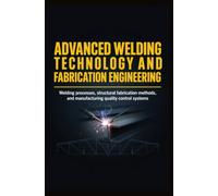 ADVANCED WELDING TECHNOLOGY AND FABRICATION ENGINEERING: Welding Processes Structural Fabrication Methods and Manufacturing Quality Control Systems