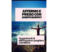 AFFERMO E PREGO CON JOSEPH MURPHY: SUGGERIMENTI DI AFFERMAZIONE E PREGHIERE SCIENTIFICHE