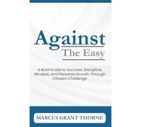 Against The Easy: A Bold Guide to Success, Discipline, Mindset, and Personal Growth through Chosen Challenge