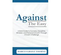 Against The Easy: A Bold Guide to Success, Discipline, Mindset, and Personal Growth through Chosen Challenge