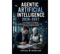 AGENTIC ARTIFICIAL INTELLIGENCE 2026-2027: From Copilots to Colleagues - Mastering the Governance, Security, and Economics of Self Directed AI