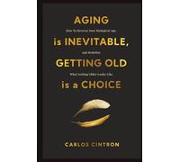 Aging is Inevitable, Getting Old is a Choice: How To Reverse Your Biological Age, and Redefine What Getting Older Looks Like
