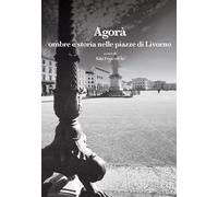 Agorà. Ombre e storia nelle piazze di Livorno - Franceschi K. (cur.)
