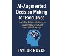 AI-Augmented Decision Making for Executives: How to Use Artificial Intelligence to Drive Strategy, Growth, and Competitive Advantage