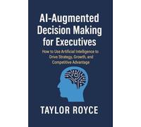 AI-Augmented Decision Making for Executives: How to Use Artificial Intelligence to Drive Strategy, Growth, and Competitive Advantage