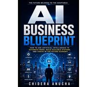 AI BUSINESS BLUEPRINT: How to Use Artificial Intelligence to Automate Work, Build Scalable Systems, and Thrive in the Future Economy