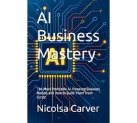 AI Business Mastery: The Most Profitable AI-Powered Business Models and How to Build Them From Scratc
