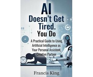 AI Doesn't Get Tired. You Do.: A Practical Guide To Using Artificial Intelligence As Your Personal Assistant, Creative Partner