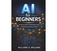 AI for Beginners: A Practical Guide to Understanding, Using, and Benefiting from Artificial Intelligence