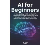 AI for Beginners: A Step-by-Step Guide to ChatGPT, Generative AI, and Automation to Work Smarter, Save Time, and Get Real Results Even If You’re Not Tech-Savvy