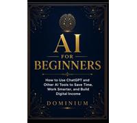 AI FOR BEGINNERS: How to Use ChatGPT and Other AI Tools to Save Time, Work Smarter, and Build Digital Income