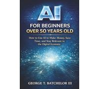 AI for Beginners Over 50: How to Use AI to Make Money, Save Time, and Stay Relevant in the Digital Economy