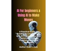 AI For beginners & Using AI to Make Money: A Practical Guide to Building Income Streams with Artificial Intelligence, Freelancing, Content Creation, and Online Business