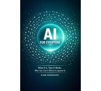AI FOR EVERYONE: What It Is. How It Works. Why You Can't Afford to Ignore It