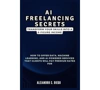 AI FREELANCING SECRETS: Transform Your Skills into a 6-Figure Income: How to Offer Data, Machine Learning, and AI-Powered Services That Clients Will Pay Premium Rates For