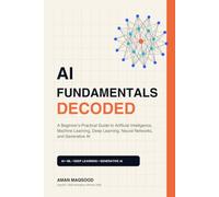 AI Fundamentals Decoded: A Beginner's Practical Guide to Artificial Intelligence, Machine Learning, Deep Learning, Neural Networks, and Generative AI
