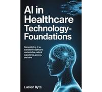 AI in Healthcare - Technology Foundations: Demystifying AI to Transform Healthcare and Redefine Patient Experience, Access and Care