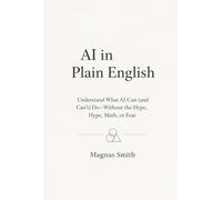 AI in Plain English: Understand What AI Can (and Can’t) Do-Without the Hype, Math, or Fear
