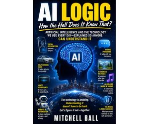 AI Logic: How the Hell Does It Know That? Artificial Intelligence and the Technology We Use Every Day-Explained So Anyone Can Understand It
