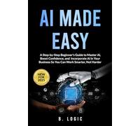 AI Made Easy: A Step-by-Step Beginner's Guide to Master Al. Boost Confidence, and Incorporate Al in Your Business So You Can Work Smarter, Not Harder