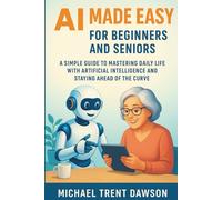 AI Made Easy for Beginners and Seniors: A Simple Guide to Mastering Daily Life with Artificial Intelligence and Stay Ahead of the Curve