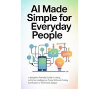 AI Made Simple for Everyday People: A Beginner Friendly Guide to Using Artificial Intelligence Tools Without Coding Confusion or Technical Jargon