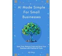 AI Made Simple for Small Businesses: Save Time, Reduce Costs and Grow your Business with Practical AI Tools