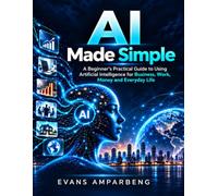 Ai Made Simple: what can artificial Intelligence really do for work, business, money and everyday life?