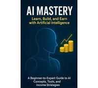AI Mastery: Learn, Build, and Earn with Artificial Intelligence: A Beginner-to-Expert Guide to AI Concepts, Tools, and Income Strategies