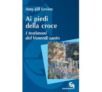 Ai piedi della croce. I testimoni del Venerdì santo - Levine Amy-Jill