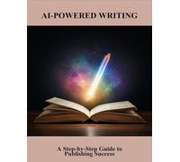 AI-Powered Writing: A Step-By-Step Guide To Publishing Success
