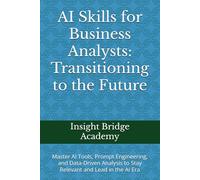 AI Skills for Business Analysts: Transitioning to the Future: Master AI Tools, Prompt Engineering, and Data-Driven Analysis to Stay Relevant and Lead in the AI Era