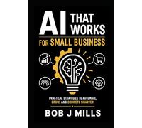 AI That Works for Small Business: Agents That Drive Growth and Profits A Practical Guide to Save Time, Cut Costs, and Grow Without Hiring a Tech Team