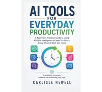 AI Tools for Everyday Productivity: A Beginner's Practical Guide to Using Artificial Intelligence to Save 10+ Hours Every Week at Work and Home