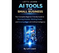 AI Tools for Small Business: A Complete Beginner's Guide to Using Artificial Intelligence to Save Time, Cut Costs, and Grow Your Business: 1