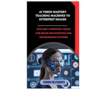 AI Vision Mastery Teaching Machines to Interpret Images: Explore computer vision for image recognition and autonomous systems