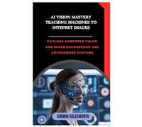 AI Vision Mastery Teaching Machines to Interpret Images: Explore computer vision for image recognition and autonomous systems