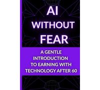 AI Without Fear: A Gentle Introduction to Earning With Technology After 60: A Senior-Friendly Guide to Understanding and Using AI