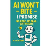 AI Won't Bite: No Code. No Fear. Just Results-An Easy AI Guide for Beginners to Simplify Tasks and Future-Proof Yourself