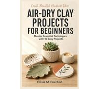 Air-Dry Clay Projects For Beginners: A Step-by-Step Guide to Learning Essential Techniques and Creating 10 Easy Projects with Confidence