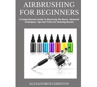 AIRBRUSHING FOR BEGINNERS: A Comprehensive Guide To Mastering The Basics, Advanced Techniques, Tips And Tricks For Stunning Results