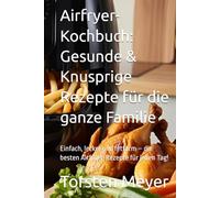 Airfryer-Kochbuch: Gesunde & Knusprige Rezepte für die ganze Familie: Einfach, lecker und fettarm - die besten Airfryer-Rezepte für jeden Tag!