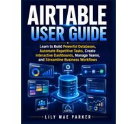 Airtable User Guide: Learn to Build Powerful Databases, Automate Repetitive Tasks, Create Interactive Dashboards, Manage Teams, and Streamline Business Workflows