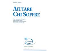 Aiutare chi soffre. Una guida per chi offre relazioni di aiuto a persone colpite da lutti e malattie terminali