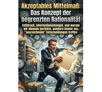 Akzeptables Mittelmaß: Das Konzept der begrenzten Rationalität: Zeitdruck, Informationsmangel, und warum wir niemals perfekte, sondern immer nur "ausreichende" Entscheidungen treffen