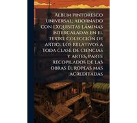 Album pintoresco universal; adornado con exquisitas làminas intercaladas en el texto; colecciÃ3n de articulos relativos a toda clase de ciencias y ... de las obras Europeas mas acreditadas