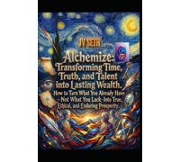 Alchemize. Transforming Time, Truth, and Talent into Lasting Wealth: How to Turn What You Already Have-Not What You Lack-Into True, Ethical, and Enduring Prosperity