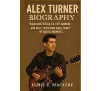 ALEX TURNER BIOGRAPHY: From Sheffield to the World- The Rise, Evolution and Legacy of Arctic Monkeys