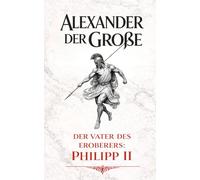 Alexander der Große: Der Vater des Eroberers: Philipp II