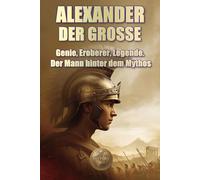 ALEXANDER DER GROSSE. Genie, Eroberer, Legende. Der Mann hinter dem Mythos